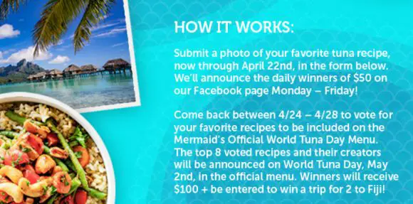 Celebrate World Tuna Day with Chicken of the Sea and enter to win a $50 VISA gift card (daily winners will be chosen). Enter your favorite tuna recipe for a shot at being feature on the Chicken of the Sea Mermaid World Tuna Day Menu and be entered to win daily cash prizes, and the grand prize, a trip to Fiji
