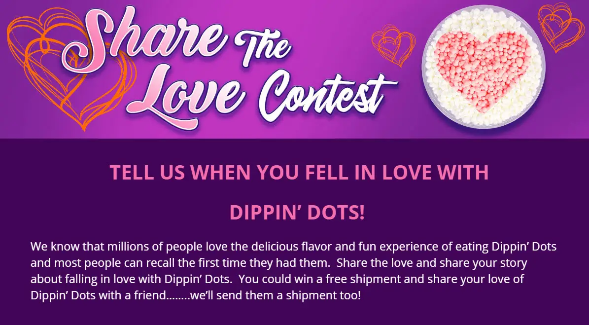 People love the delicious flavor and fun experience of eating Dippin’ Dots and most people can recall the first time they had them. Share the love and share your story about falling in love with Dippin’ Dots. You could win a free shipment and share your love of Dippin’ Dots with a friend too