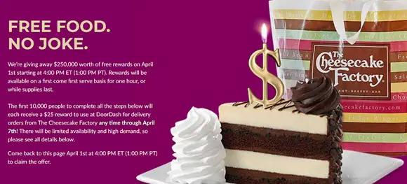 Cheesecake Factory is giving away $250,000 worth of free gift card on April 1st starting at 4:00 PM ET (1:00 PM PT). Rewards will be available on a first come first serve basis for one hour, or while supplies last. 