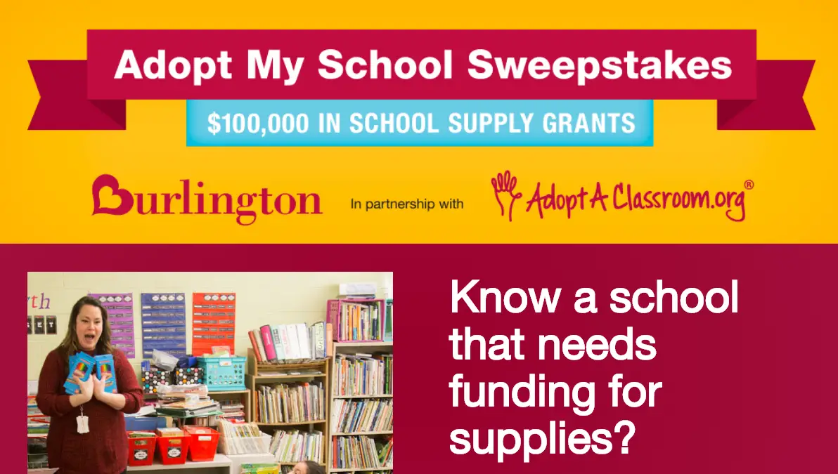 Do you know a school that needs funding for supplies? Nominate a deserving school for a chance to win 1 of 10 $10,000 "Adopt A Classroom" grants for school supplies. Plus, you'll also be entered for a chance to win a $100 Burlington gift card!