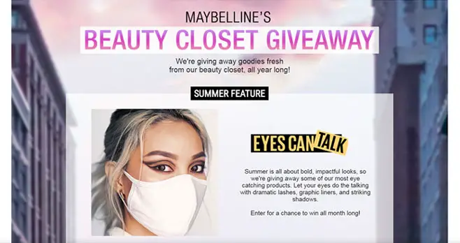 Maybelline is giving away goodies fresh from their beauty closet, all year long! Summer is all about bold, impactful looks, so we're giving away some of their most eye catching products. Let your eyes do the talking with dramatic lashes, graphic liners, and striking shadows.