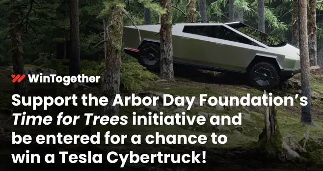 Enter for your chance to win a Tesla Cybertruck! Donate to help the Arbor Day Foundation's "Time for Tree" initiative with their goal to plant 100 million trees or enter by mail without donation