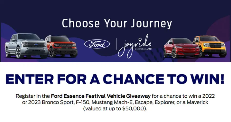 Register in the Ford Essence Festival Vehicle Giveaway for a chance to win a 2022 or 2023 Bronco Sport, F-150, Mustang Mach-E, Escape, Explorer, or a Maverick (valued at up to $50,000).