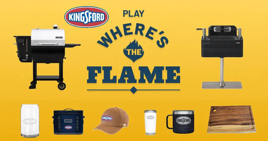 Play Kingsfords Where’s The Flame? Instant Win Game daily for your chance to win summer fun prizes. The Signature Flavors bags will shuffle around. See if you can guess which bag has the flame for a chance to win. You'll instantly know if you’re the winner of a prize like a Camp Chef or Everdure grill, cooler, beer glasses and more!
