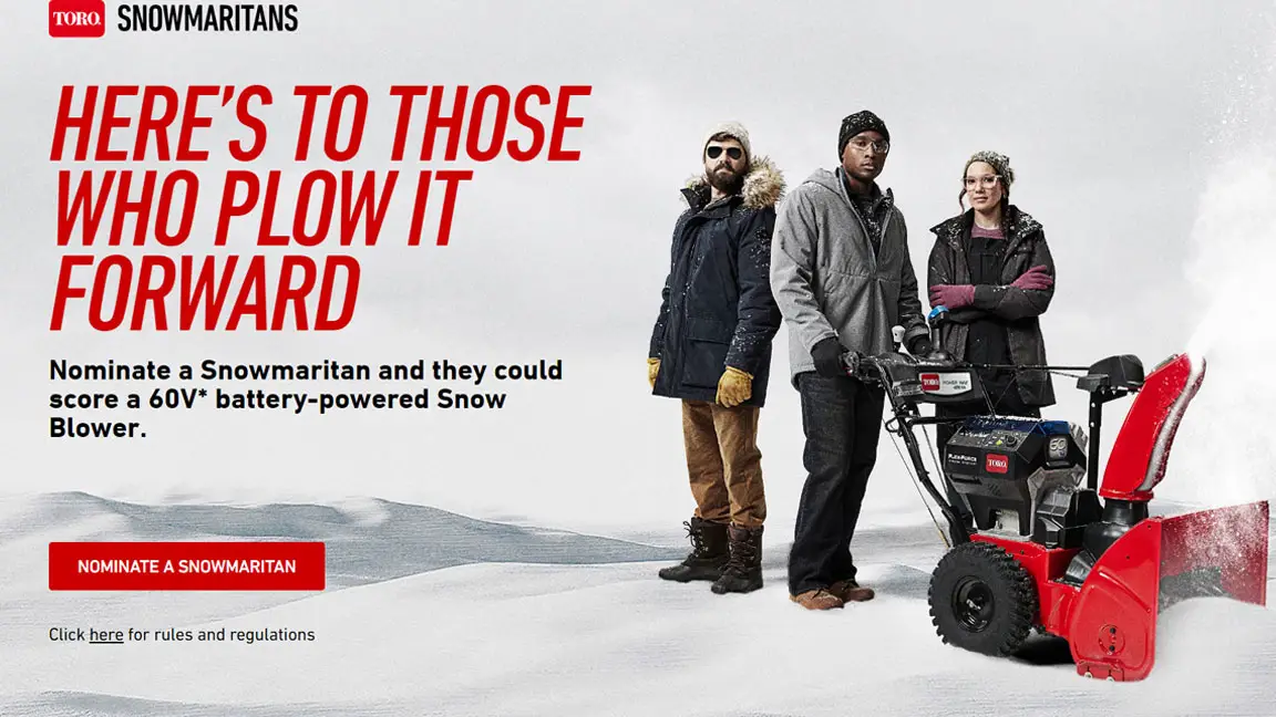 Nominate a Snowmaritan and they could win a Toro 60V battery-powered Snow Blower or Power Shovel PLUS the first 500 to enter will receive a FREE "Toro Snowmartans" patch! The bigger the snowstorm, the bigger their heart. Here’s to the Snowmaritans, the people who clear their neighbor’s sidewalk or driveway after a big storm. And now it’s time to do something for them.