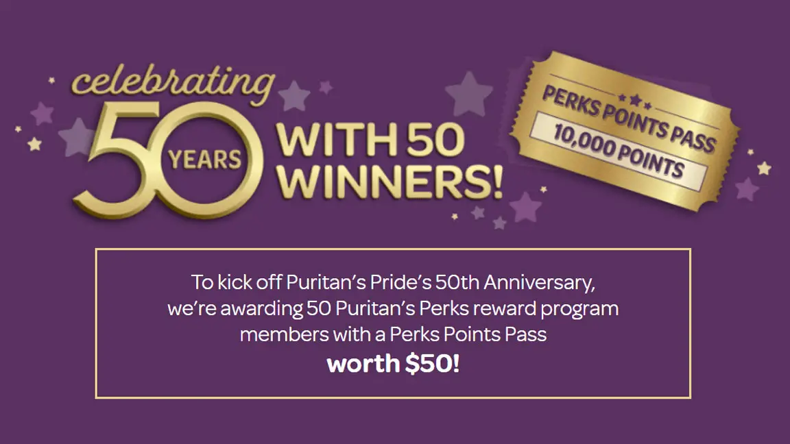 Daily Winners! To kick off Puritan’s Pride’s 50th Anniversary, Puritan’s Pride is awarding 50 Puritan’s Perks reward program members with a Perks Points Pass worth $50! Login with your Puritan’s Perks registered account or join free in the cart