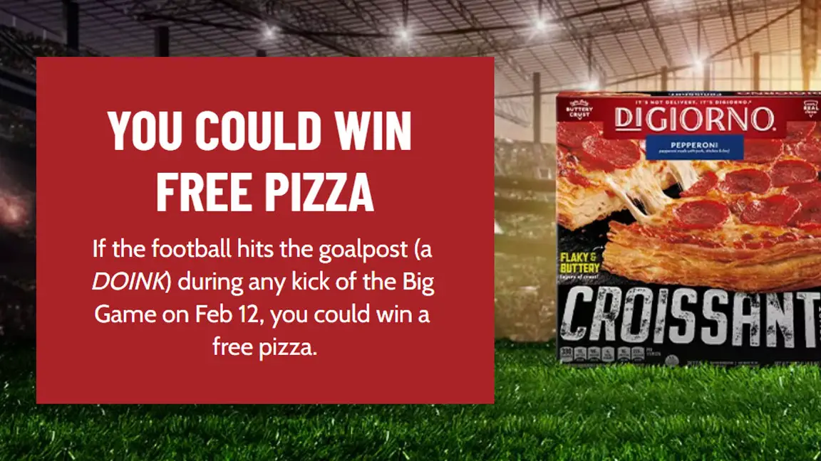 DIGIORNO is giving away FREE Pizza! If the football hits the goalpost (a DOINK) during any kick of the #BigGame on Feb 12th, you could win a free pizza. Sign up now to get in the drawing. If you win you will get a coupon redeemable for one Free DIGIORNO pizza