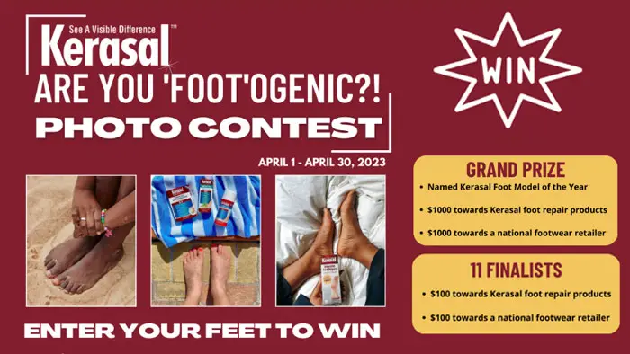 The Grand Prize Winner will be awarded the honorable Kerasal “Foot Model of the Year” title and featured on the Kerasal website. They will also receive $1,000 in gift certificates for footwear and a year's supply of Kerasal foot care products. But Kerasal doesn’t stop there… Eleven additional finalists will receive a $100 gift certificate for footwear and a 1-month supply of various Kerasal products.
