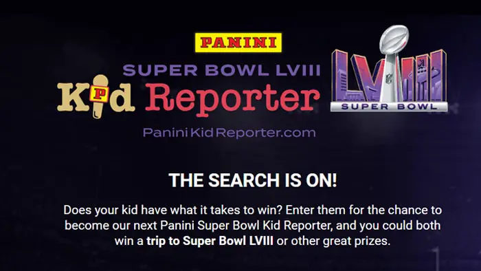 The search is on! Does your kid have what it takes to win? Enter them for the chance to become the next Panini Super Bowl Kid Reporter, and you could both win a trip to Super Bowl LVIII or other great prizes.