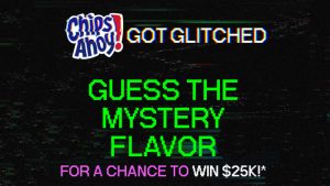 A glitch at the CHIPS AHOY! factory created a mysterious new cookie with an unknown, out-of-this-world flavor. Help Chip fix the glitch and guess daily for a chance to win $25,000!